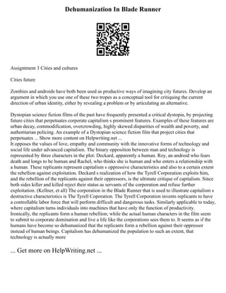 Dehumanization In Blade Runner
Assigntment 3 Cities and cultures
Cities future
Zombies and androids have both been used as productive ways of imagining city futures. Develop an
argument in which you use one of these two tropes as a conceptual tool for critiquing the current
direction of urban identity, either by revealing a problem or by articulating an alternative.
Dystopian science fiction films of the past have frequently presented a critical dystopia, by projecting
future cities that perpetuates corporate capitalism s prominent features. Examples of these features are
urban decay, commodification, overcrowding, highly skewed disparities of wealth and poverty, and
authoritarian policing. An example of a Dystopian science fiction film that project cities that
perpetuates ... Show more content on Helpwriting.net ...
It opposes the values of love, empathy and community with the innovative forms of technology and
social life under advanced capitalism. The binary opposition between man and technology is
represented by three characters in the plot: Deckard, apparently a human. Roy, an android who fears
death and longs to be human and Rachel, who thinks she is human and who enters a relationship with
a human. These replicants represent capitalism s oppressive characteristics and also to a certain extent
the rebellion against exploitation. Deckard s realization of how the Tyrell Corporation exploits him,
and the rebellion of the replicants against their oppressors, is the ultimate critique of capitalism. Since
both sides killer and killed reject their status as servants of the corporation and refuse further
exploitation. (Kellner, et all) The corporation in the Blade Runner that is used to illustrate capitalism s
destructive characteristics is The Tyrell Coporation. The Tyrell Corporation invents replicants to have
a controllable labor force that will perform difficult and dangerous tasks. Similarly applicable to today,
where capitalism turns individuals into machines that have only the function of productivity.
Ironically, the replicants form a human rebellion; while the actual human characters in the film seem
to submit to corporate domination and live a life like the corporations sees them to. It seems as if the
humans have become so dehumanized that the replicants form a rebellion against their oppressor
instead of human beings. Capitalism has dehumanized the population to such an extent, that
technology is actually more
... Get more on HelpWriting.net ...
 
