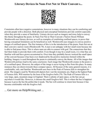 Literary Devices In Nuns Fret Not At Their Convent s...
Constraints often have negative connotations, however in many situations they can be comforting and
provide people with a direction. Both physical and conceptual limitations provide comfort especially
when they provide a sense of familiarity. Literary devices such as imagery and irony help to convey
this theme throughout the poem. In Nuns Fret Not at Their Convent s Narrow Room William
Wordsworth uses literary devices, as well as examples of comforting confined spaces, to prove that
having conceptual limitations can be beneficial as well. Wordsworth uses imagery to convey positive
images of confined spaces. The first instance of this is in the introduction of the poem, Nuns fret not at
their convent s narrow room (Wordsworth 78). A nun is not unhappy with her small room because she
is able to find peace there. This is where nuns are able to connect with god. The connections that they
feel there helps to provide them with comfort. Even though it may be a small room, it is what they are
familiar with and have grown accustomed to. Over time they probably haven t noticed the small space
of the convent because it has been over shadowed by the positive memories formed within the
building. Imagery is used throughout the poem to continually convey the theme. All of the images that
Wordsworth portrays lead to the same conclusion. Each image that Wordsworth creates in the poem is
of a confined space. However, the subject of the image is never trying to flee from this place. In many
instances they are drawn towards these compact spaces. All because of the same general reasons, it is
comfortable, safe, and familiar. Wordsworth uses bees in the Peak of Furness fells to strengthen his
point. The imagery used by Wordsworth depicts how vast the mountains are, High as the highest Peak
of Furness fells, Will murmur by the hour of the foxglove bells (79). The Peak of Furness fells is a
very large, open, mountain range in England. There is plenty of open space, so the bee can go
anywhere it would like. However, it chooses the small foxglove bell. This is where the bee is happiest
because it gives the bee the pollen that it needs. The bee will continue to return here because it has
become comfortable with the foxglove bell.
... Get more on HelpWriting.net ...
 