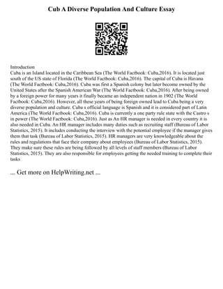 Cub A Diverse Population And Culture Essay
Introduction
Cuba is an Island located in the Caribbean Sea (The World Factbook: Cuba,2016). It is located just
south of the US state of Florida (The World Factbook: Cuba,2016). The capital of Cuba is Havana
(The World Factbook: Cuba,2016). Cuba was first a Spanish colony but later become owned by the
United States after the Spanish American War (The World Factbook: Cuba,2016). After being owned
by a foreign power for many years it finally became an independent nation in 1902 (The World
Factbook: Cuba,2016). However, all these years of being foreign owned lead to Cuba being a very
diverse population and culture. Cuba s official language is Spanish and it is considered part of Latin
America (The World Factbook: Cuba,2016). Cuba is currently a one party rule state with the Castro s
in power (The World Factbook: Cuba,2016). Just as An HR manager is needed in every country it is
also needed in Cuba. An HR manager includes many duties such as recruiting staff (Bureau of Labor
Statistics, 2015). It includes conducting the interview with the potential employee if the manager gives
them that task (Bureau of Labor Statistics, 2015). HR managers are very knowledgeable about the
rules and regulations that face their company about employees (Bureau of Labor Statistics, 2015).
They make sure these rules are being followed by all levels of staff members (Bureau of Labor
Statistics, 2015). They are also responsible for employees getting the needed training to complete their
tasks
... Get more on HelpWriting.net ...
 