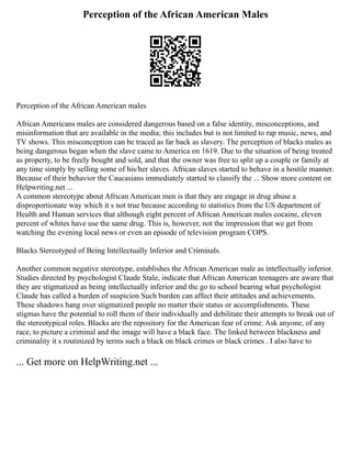 Perception of the African American Males
Perception of the African American males
African Americans males are considered dangerous based on a false identity, misconceptions, and
misinformation that are available in the media; this includes but is not limited to rap music, news, and
TV shows. This misconception can be traced as far back as slavery. The perception of blacks males as
being dangerous began when the slave came to America on 1619. Due to the situation of being treated
as property, to be freely bought and sold, and that the owner was free to split up a couple or family at
any time simply by selling some of his/her slaves. African slaves started to behave in a hostile manner.
Because of their behavior the Caucasians immediately started to classify the ... Show more content on
Helpwriting.net ...
A common stereotype about African American men is that they are engage in drug abuse a
disproportionate way which it s not true because according to statistics from the US department of
Health and Human services that although eight percent of African American males cocaine, eleven
percent of whites have use the same drug. This is, however, not the impression that we get from
watching the evening local news or even an episode of television program COPS.
Blacks Stereotyped of Being Intellectually Inferior and Criminals.
Another common negative stereotype, establishes the African American male as intellectually inferior.
Studies directed by psychologist Claude Stale, indicate that African American teenagers are aware that
they are stigmatized as being intellectually inferior and the go to school bearing what psychologist
Claude has called a burden of suspicion Such burden can affect their attitudes and achievements.
These shadows hang over stigmatized people no matter their status or accomplishments. These
stigmas have the potential to roll them of their individually and debilitate their attempts to break out of
the stereotypical roles. Blacks are the repository for the American fear of crime. Ask anyone, of any
race, to picture a criminal and the image will have a black face. The linked between blackness and
criminality it s routinized by terms such a black on black crimes or black crimes . I also have to
... Get more on HelpWriting.net ...
 