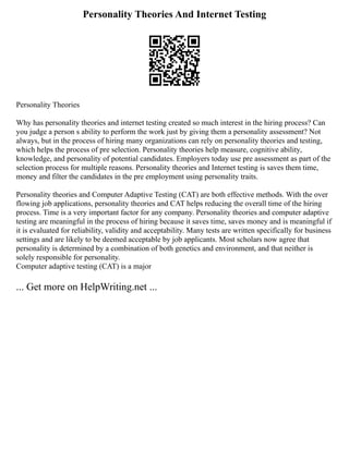 Personality Theories And Internet Testing
Personality Theories
Why has personality theories and internet testing created so much interest in the hiring process? Can
you judge a person s ability to perform the work just by giving them a personality assessment? Not
always, but in the process of hiring many organizations can rely on personality theories and testing,
which helps the process of pre selection. Personality theories help measure, cognitive ability,
knowledge, and personality of potential candidates. Employers today use pre assessment as part of the
selection process for multiple reasons. Personality theories and Internet testing is saves them time,
money and filter the candidates in the pre employment using personality traits.
Personality theories and Computer Adaptive Testing (CAT) are both effective methods. With the over
flowing job applications, personality theories and CAT helps reducing the overall time of the hiring
process. Time is a very important factor for any company. Personality theories and computer adaptive
testing are meaningful in the process of hiring because it saves time, saves money and is meaningful if
it is evaluated for reliability, validity and acceptability. Many tests are written specifically for business
settings and are likely to be deemed acceptable by job applicants. Most scholars now agree that
personality is determined by a combination of both genetics and environment, and that neither is
solely responsible for personality.
Computer adaptive testing (CAT) is a major
... Get more on HelpWriting.net ...
 