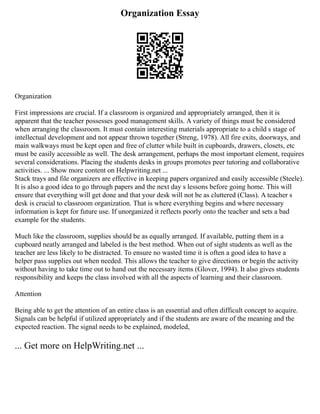 Organization Essay
Organization
First impressions are crucial. If a classroom is organized and appropriately arranged, then it is
apparent that the teacher possesses good management skills. A variety of things must be considered
when arranging the classroom. It must contain interesting materials appropriate to a child s stage of
intellectual development and not appear thrown together (Streng, 1978). All fire exits, doorways, and
main walkways must be kept open and free of clutter while built in cupboards, drawers, closets, etc
must be easily accessible as well. The desk arrangement, perhaps the most important element, requires
several considerations. Placing the students desks in groups promotes peer tutoring and collaborative
activities. ... Show more content on Helpwriting.net ...
Stack trays and file organizers are effective in keeping papers organized and easily accessible (Steele).
It is also a good idea to go through papers and the next day s lessons before going home. This will
ensure that everything will get done and that your desk will not be as cluttered (Class). A teacher s
desk is crucial to classroom organization. That is where everything begins and where necessary
information is kept for future use. If unorganized it reflects poorly onto the teacher and sets a bad
example for the students.
Much like the classroom, supplies should be as equally arranged. If available, putting them in a
cupboard neatly arranged and labeled is the best method. When out of sight students as well as the
teacher are less likely to be distracted. To ensure no wasted time it is often a good idea to have a
helper pass supplies out when needed. This allows the teacher to give directions or begin the activity
without having to take time out to hand out the necessary items (Glover, 1994). It also gives students
responsibility and keeps the class involved with all the aspects of learning and their classroom.
Attention
Being able to get the attention of an entire class is an essential and often difficult concept to acquire.
Signals can be helpful if utilized appropriately and if the students are aware of the meaning and the
expected reaction. The signal needs to be explained, modeled,
... Get more on HelpWriting.net ...
 