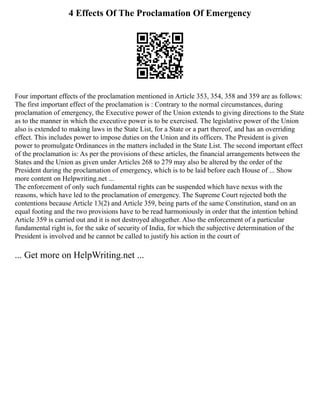4 Effects Of The Proclamation Of Emergency
Four important effects of the proclamation mentioned in Article 353, 354, 358 and 359 are as follows:
The first important effect of the proclamation is : Contrary to the normal circumstances, during
proclamation of emergency, the Executive power of the Union extends to giving directions to the State
as to the manner in which the executive power is to be exercised. The legislative power of the Union
also is extended to making laws in the State List, for a State or a part thereof, and has an overriding
effect. This includes power to impose duties on the Union and its officers. The President is given
power to promulgate Ordinances in the matters included in the State List. The second important effect
of the proclamation is: As per the provisions of these articles, the financial arrangements between the
States and the Union as given under Articles 268 to 279 may also be altered by the order of the
President during the proclamation of emergency, which is to be laid before each House of ... Show
more content on Helpwriting.net ...
The enforcement of only such fundamental rights can be suspended which have nexus with the
reasons, which have led to the proclamation of emergency. The Supreme Court rejected both the
contentions because Article 13(2) and Article 359, being parts of the same Constitution, stand on an
equal footing and the two provisions have to be read harmoniously in order that the intention behind
Article 359 is carried out and it is not destroyed altogether. Also the enforcement of a particular
fundamental right is, for the sake of security of India, for which the subjective determination of the
President is involved and he cannot be called to justify his action in the court of
... Get more on HelpWriting.net ...
 