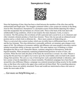 Snowpiercer Essay
Since the beginning of time, there has been a clash between the members of the elite class and the
malnourished and fragile poor. The struggles contained within a class system are extreme in the Bong
Joon ho film, Snowpiercer. Snowpiercer is a dystopian science fiction thriller depicting life within a
train that encapsulates the last humans on a frozen earth. Those at the back of the train deal with
unfathomable living conditions, which in turn inspires the main character, Curtis, to enact a
revolution. The film portrays this revolution at both a personal and a social level, as its characters and
other cinematic elements produce a fixed class structure. Those who rise up seek an enhanced social
position and as a whole look to obliterate the ... Show more content on Helpwriting.net ...
There is a universal class system in place which uses invisible lines to differentiate those of wealth
and the less fortunate. This class distinction is noticeably artificial, yet monetary gain changes every
aspect of life. The influence of economic stability and affluence can cause people to develop a narrow
mindset toward their ability to become successful. This same impious way of thinking is evident
throughout the film as well. Chancellor Mason, a primary antagonist in Snowpiercer, holds this
bigoted mentality. When pompously explaining predetermined positions in terms of class, she
exclaims, When the foot seeks the place of the head, the sacred line is crossed...be a shoe. Mason is
saying that the poor have no right to try to move up in the social ladder, and even hard work cannot
change their position. This acts as a way of showing how such a parochial attitude is ridiculous, and
how society is heavily dependent on a classist mentality. Presidential campaigns have been based
around this class difference Obama s campaign was centered around providing security for the middle
class so that those who reside in the upper class could not rob them blind. The overarching takeaway
is that these classes are unfairly structured. Power and wealth are intertwined as those who seem to
matter the most make all the
... Get more on HelpWriting.net ...
 