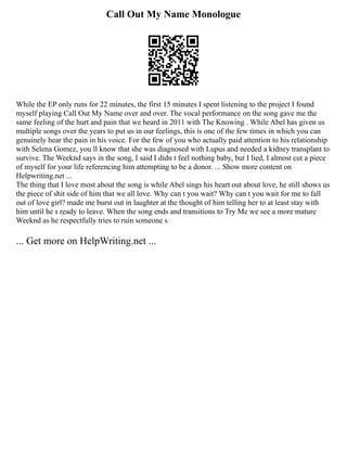 Call Out My Name Monologue
While the EP only runs for 22 minutes, the first 15 minutes I spent listening to the project I found
myself playing Call Out My Name over and over. The vocal performance on the song gave me the
same feeling of the hurt and pain that we heard in 2011 with The Knowing . While Abel has given us
multiple songs over the years to put us in our feelings, this is one of the few times in which you can
genuinely hear the pain in his voice. For the few of you who actually paid attention to his relationship
with Selena Gomez, you ll know that she was diagnosed with Lupus and needed a kidney transplant to
survive. The Weeknd says in the song, I said I didn t feel nothing baby, but I lied, I almost cut a piece
of myself for your life referencing him attempting to be a donor. ... Show more content on
Helpwriting.net ...
The thing that I love most about the song is while Abel sings his heart out about love, he still shows us
the piece of shit side of him that we all love. Why can t you wait? Why can t you wait for me to fall
out of love girl? made me burst out in laughter at the thought of him telling her to at least stay with
him until he s ready to leave. When the song ends and transitions to Try Me we see a more mature
Weeknd as he respectfully tries to ruin someone s
... Get more on HelpWriting.net ...
 
