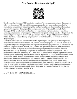New Product Development ( Npd )
New Product Development (NPD) entails introduction of new products or services to the market. In
today s environments, NPD is crucial to many companies due to a number of reasons: firstly,
international competition is increasing rapidly; markets have become fragmented and demanding;
again, technologies are changing and becoming more diverse. (Bigliardi, Eleonora, Roberto,
Giuseppe, 2010). In order to always be ahead of competition as well as maintain a competitive
advantage, organisations have integrated NPD into their corporate strategy and also offer products that
are well aligned to target customer needs. (Calantone, Vickery, Dröge, 1995; Damanpour Shanti,
2001). Therefore, success of many companies have been attributed to ... Show more content on
Helpwriting.net ...
Thereafter, conclusions and recommendations for improving the NPD process of the company are
enumerated. Literature Review Various NPD models have been proposed as a result of evolution of
design of NPD process throughout the years. Specifically, three major generations of NPD models are
identified. (Bigliardi, Bottani, Rinaldi, 2013) For the first generation of models, NPD process was
perceived as series of stages to be conducted chronologically to simplify innovation activities.
(Bigliardi et al., 2013). Works by Klompmaker et al and Hanan (cited in Bigliardi et al., 2010)
proposed an NPD model comprising of 27 steps and a 24 activities flow diagram appropriate for non
industrial goods respectively, while McGuire (cited in Bigliardi et al., 2013) proposed a similar model
for industrial goods. Another model proposed during the early 1990s indicated NPD steps were
performed in parallel or concurrently (Clark Fujimoto, 1991). Cooper (1994) postulated a third
generation of NPD models, which involves moving a new product from idea to launch mainly
incorporating discipline into a process. Even though there exist differences across various models, in
terms of the activities recognised, each theoretical element shows a framework that is significantly
similar. Most of the stage based models denote the process as a series of linear activities, having
feedback loops between each activity. New
... Get more on HelpWriting.net ...
 