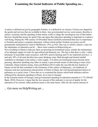 Examining the Social Indicator of Public Spending on...
A nation is defined not just by geographic borders, it is defined by its citizens. Citizens are shaped by
the goods and services that are available to them. Any governmental service costs money; therefore a
nation s economy and the spending of that money works to shape the sociological core of that nation.
But how should that money be spent? One can argue that education spending is important to a nation s
well being. During the 19th century US President James Garfield commented that next in importance
to freedom and justice is popular education, without which neither freedom nor justice can be
permanently maintained (as cited in McPherson, 1912, p.192). One way in which a nation s value for
the importance of education can be ... Show more content on Helpwriting.net ...
Not everything in Oman is halcyon; there are pressing environmental issues, mainly the maintenance
of an adequate supply of water for agricultural and domestic use. The fact is that there is only 1 cubic
kilometer of renewable water resources, with 94% used in farming and 2% for industrial activity [...]
and only 30% of all rural dwellers have pure drinking water. Both drought and limited rainfall
contribute to shortages in the nation s water supply .4 As these environmental issues become more
pressing, education spending may falter as money is put towards means of alleviating a water crisis.
Culturally, Oman remains strong. Jones and Ridout (2012) make the case that the key features of
Omani social life that contribute to the formation of this culture of diplomacy...are traditions of
tolerance and non sectarianism characteristic of Islam in Oman, the well documented prevalence of
politeness as a social virtue .5 Now that we ve examined the factors which both influence and are
influenced by education spending in Oman, let us turn to Georgia.
In the Eurasian nation of Georgia, total governmental spending on education amounts to 7.7% (World
Bank, 2010). However, I argue that the low amount of this indicator is not out of apathy for the
education of its citizens, rather political unrest is the main factor. After all, the current amount of
... Get more on HelpWriting.net ...
 