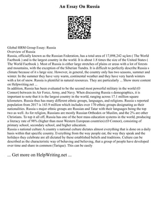 An Essay On Russia
Global HRM Group Essay: Russia
Overview of Russia
Russia, officially known as the Russian Federation, has a total area of 17,098,242 sq km ( The World
Factbook ) and is the largest country in the world. It is about 1.8 times the size of the United States (
The World Factbook ). Most of Russia is either large stretches of plains or areas with a lot of forests
and mountains, with the exception of the Siberian Tundra. It is difficult to perfectly describe Russia s
climate because of it s large size. However, in general, the country only has two seasons, summer and
winter. In the summer they have very warm, continental weather and they have very harsh winters
with a lot of snow. Russia is plentiful in natural resources. They are particularly ... Show more content
on Helpwriting.net ...
In addition, Russia has been evaluated to be the second most powerful military in the world (O
Connor) between its Air Force, Army, and Navy. When discussing Russia s demographics, it is
important to note that it is the largest country in the world, ranging across 17.1 million square
kilometers. Russia thus has many different ethnic groups, languages, and religions. Russia s reported
population from 2017 is 143.9 million which includes over 170 ethnic groups designating as their
nationalities. Russia s major ethnic groups are Russian and Tatar with their languages being the top
two as well. As for religion, Russians are mostly Russian Orthodox or Muslim, and the 2% are other
Christians. To top it all off, Russia has one of the best mass education systems in the world, producing
a literacy rate of 98% (higher than most Western European countries) (O Connor), consisting of
primary school, secondary school, and higher education.
Russia s national culture A country s national culture dictates almost everything that is done on a daily
basis within that specific country. Everything from the way people eat, the way they speak and the
holidays they celebrate are all dictated by these established beliefs and traditions. Culture can be
described as the characteristic way of behaving and believing, that a group of people have developed
over time and share in common (Tarique). This can be easily
... Get more on HelpWriting.net ...
 