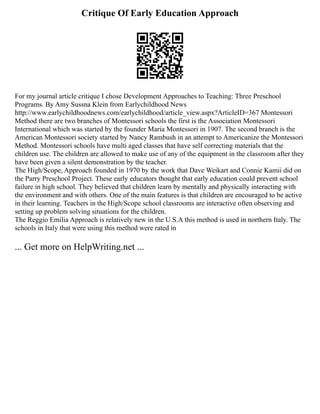 Critique Of Early Education Approach
For my journal article critique I chose Development Approaches to Teaching: Three Preschool
Programs. By Amy Sussna Klein from Earlychildhood News
http://www.earlychildhoodnews.com/earlychildhood/article_view.aspx?ArticleID=367 Montessori
Method there are two branches of Montessori schools the first is the Association Montessori
International which was started by the founder Maria Montessori in 1907. The second branch is the
American Montessori society started by Nancy Rambush in an attempt to Americanize the Montessori
Method. Montessori schools have multi aged classes that have self correcting materials that the
children use. The children are allowed to make use of any of the equipment in the classroom after they
have been given a silent demonstration by the teacher.
The High/Scope, Approach founded in 1970 by the work that Dave Weikart and Connie Kamii did on
the Parry Preschool Project. These early educators thought that early education could prevent school
failure in high school. They believed that children learn by mentally and physically interacting with
the environment and with others. One of the main features is that children are encouraged to be active
in their learning. Teachers in the High/Scope school classrooms are interactive often observing and
setting up problem solving situations for the children.
The Reggio Emilia Approach is relatively new in the U.S.A this method is used in northern Italy. The
schools in Italy that were using this method were rated in
... Get more on HelpWriting.net ...
 
