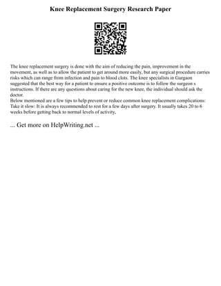 Knee Replacement Surgery Research Paper
The knee replacement surgery is done with the aim of reducing the pain, improvement in the
movement, as well as to allow the patient to get around more easily, but any surgical procedure carries
risks which can range from infection and pain to blood clots. The knee specialists in Gurgaon
suggested that the best way for a patient to ensure a positive outcome is to follow the surgeon s
instructions. If there are any questions about caring for the new knee, the individual should ask the
doctor.
Below mentioned are a few tips to help prevent or reduce common knee replacement complications:
Take it slow: It is always recommended to rest for a few days after surgery. It usually takes 20 to 6
weeks before getting back to normal levels of activity,
... Get more on HelpWriting.net ...
 