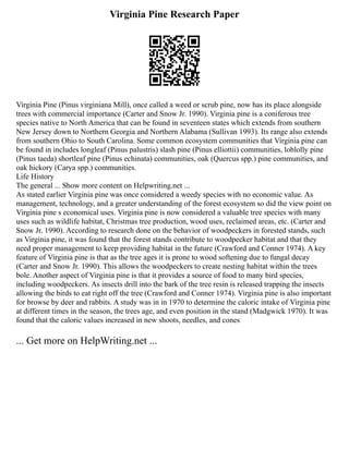 Virginia Pine Research Paper
Virginia Pine (Pinus virginiana Mill), once called a weed or scrub pine, now has its place alongside
trees with commercial importance (Carter and Snow Jr. 1990). Virginia pine is a coniferous tree
species native to North America that can be found in seventeen states which extends from southern
New Jersey down to Northern Georgia and Northern Alabama (Sullivan 1993). Its range also extends
from southern Ohio to South Carolina. Some common ecosystem communities that Virginia pine can
be found in includes longleaf (Pinus palustris) slash pine (Pinus elliottii) communities, loblolly pine
(Pinus taeda) shortleaf pine (Pinus echinata) communities, oak (Quercus spp.) pine communities, and
oak hickory (Carya spp.) communities.
Life History
The general ... Show more content on Helpwriting.net ...
As stated earlier Virginia pine was once considered a weedy species with no economic value. As
management, technology, and a greater understanding of the forest ecosystem so did the view point on
Virginia pine s economical uses. Virginia pine is now considered a valuable tree species with many
uses such as wildlife habitat, Christmas tree production, wood uses, reclaimed areas, etc. (Carter and
Snow Jr. 1990). According to research done on the behavior of woodpeckers in forested stands, such
as Virginia pine, it was found that the forest stands contribute to woodpecker habitat and that they
need proper management to keep providing habitat in the future (Crawford and Conner 1974). A key
feature of Virginia pine is that as the tree ages it is prone to wood softening due to fungal decay
(Carter and Snow Jr. 1990). This allows the woodpeckers to create nesting habitat within the trees
bole. Another aspect of Virginia pine is that it provides a source of food to many bird species,
including woodpeckers. As insects drill into the bark of the tree resin is released trapping the insects
allowing the birds to eat right off the tree (Crawford and Conner 1974). Virginia pine is also important
for browse by deer and rabbits. A study was in in 1970 to determine the caloric intake of Virginia pine
at different times in the season, the trees age, and even position in the stand (Madgwick 1970). It was
found that the caloric values increased in new shoots, needles, and cones
... Get more on HelpWriting.net ...
 