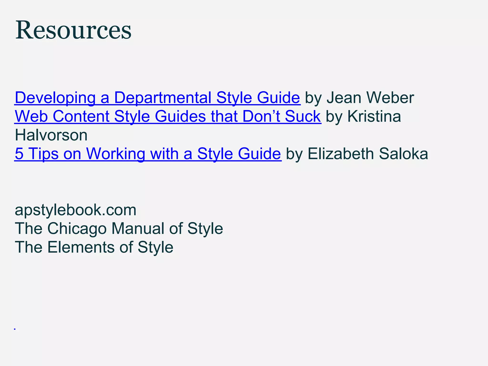 Resources

Developing a Departmental Style Guide by Jean Weber
Web Content Style Guides that Don’t Suck by Kristina
Halvorson
5 Tips on Working with a Style Guide by Elizabeth Saloka


apstylebook.com
The Chicago Manual of Style
The Elements of Style
 