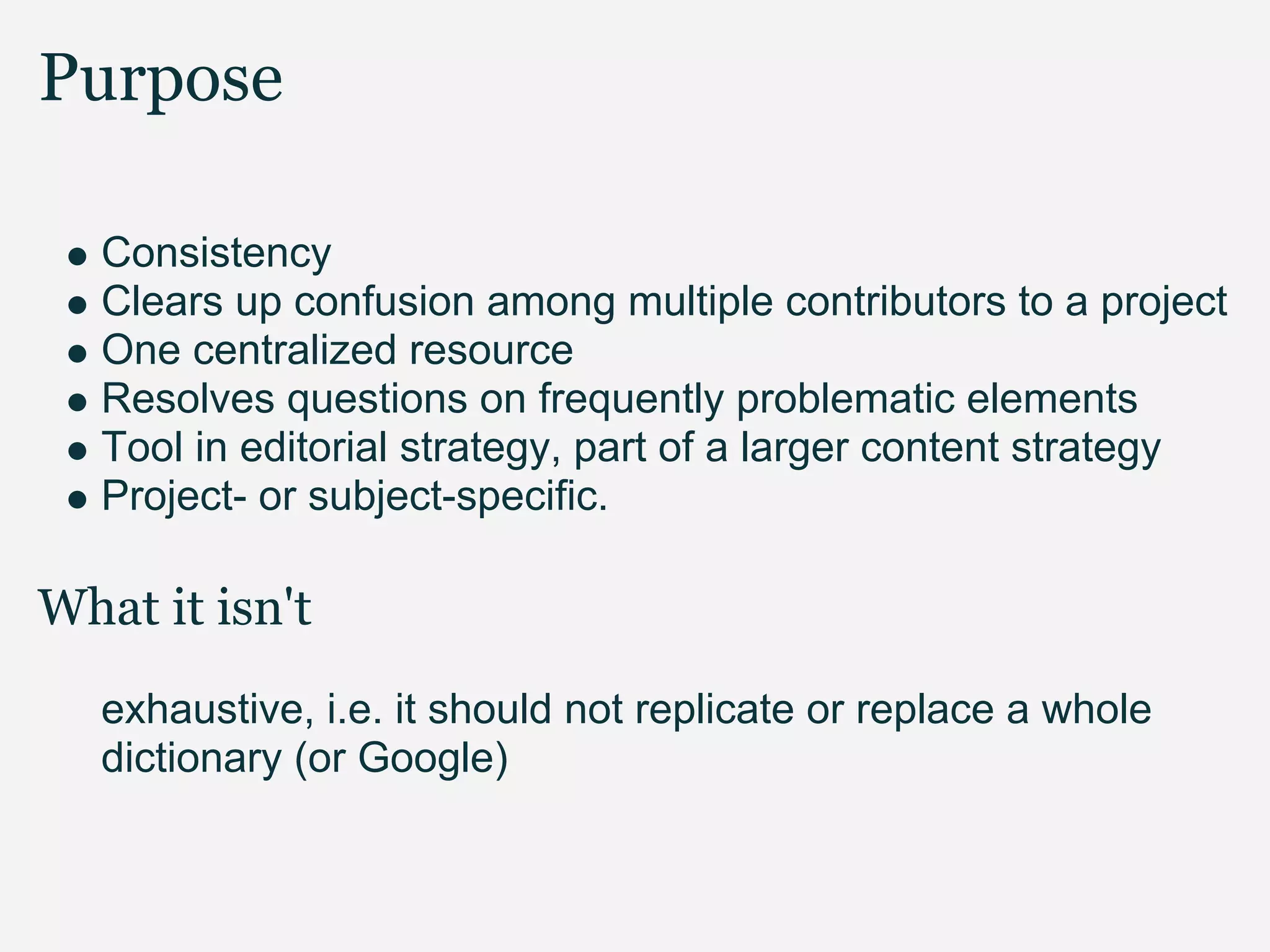 Purpose

   Consistency
   Clears up confusion among multiple contributors to a project
   One centralized resource
   Resolves questions on frequently problematic elements
   Tool in editorial strategy, part of a larger content strategy
   Project- or subject-specific.

What it isn't
   exhaustive, i.e. it should not replicate or replace a whole
   dictionary (or Google)
 