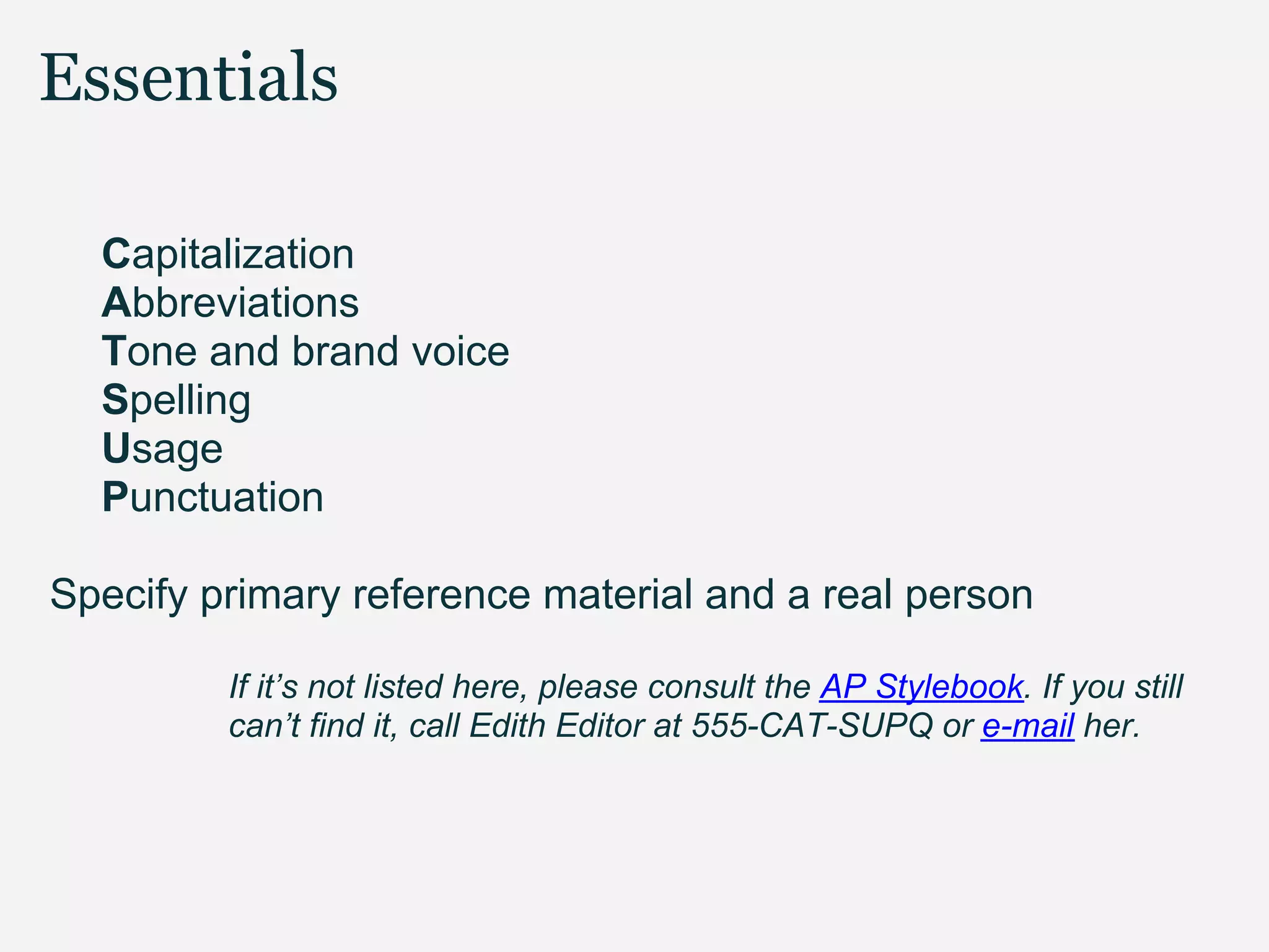 Essentials

  Capitalization
  Abbreviations
  Tone and brand voice
  Spelling
  Usage
  Punctuation

Specify primary reference material and a real person

         If it’s not listed here, please consult the AP Stylebook. If you still
         can’t find it, call Edith Editor at 555-CAT-SUPQ or e-mail her.
 