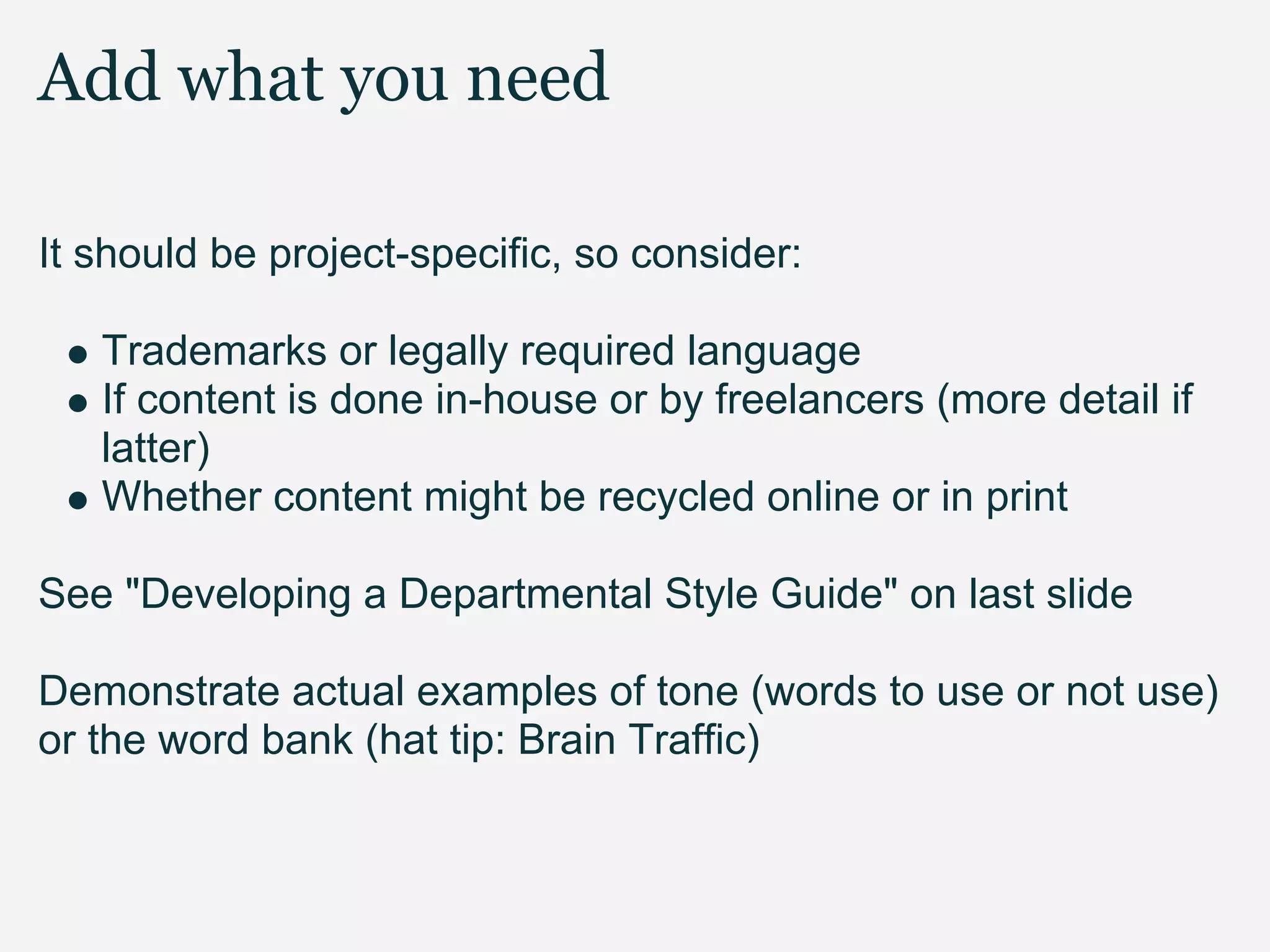 Add what you need

It should be project-specific, so consider:

   Trademarks or legally required language
   If content is done in-house or by freelancers (more detail if
   latter)
   Whether content might be recycled online or in print

See "Developing a Departmental Style Guide" on last slide

Demonstrate actual examples of tone (words to use or not use)
or the word bank (hat tip: Brain Traffic)
 