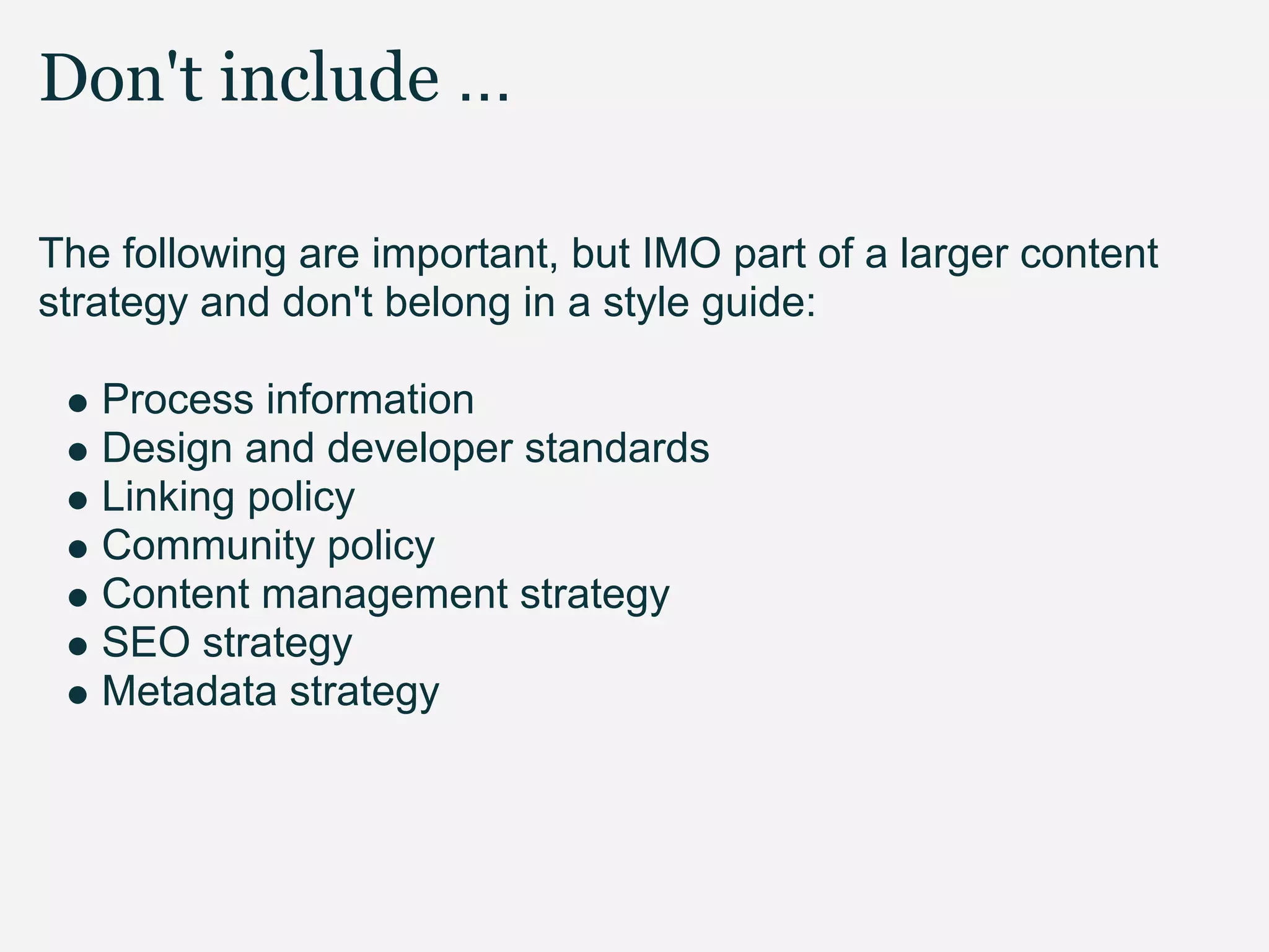 Don't include ...

The following are important, but IMO part of a larger content
strategy and don't belong in a style guide:

   Process information
   Design and developer standards
   Linking policy
   Community policy
   Content management strategy
   SEO strategy
   Metadata strategy
 