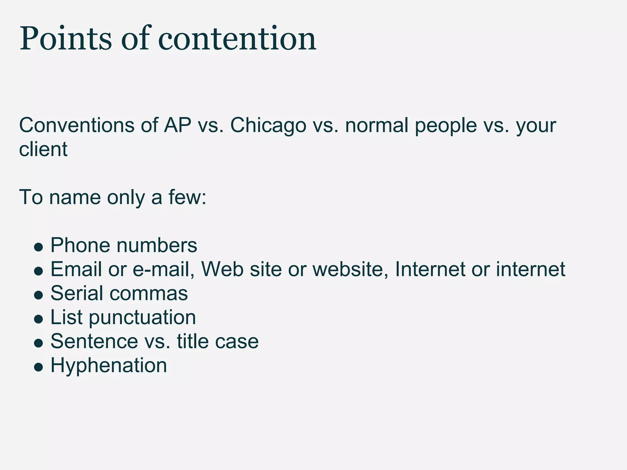 Points of contention

Conventions of AP vs. Chicago vs. normal people vs. your
client

To name only a few:

   Phone numbers
   Email or e-mail, Web site or website, Internet or internet
   Serial commas
   List punctuation
   Sentence vs. title case
   Hyphenation
 