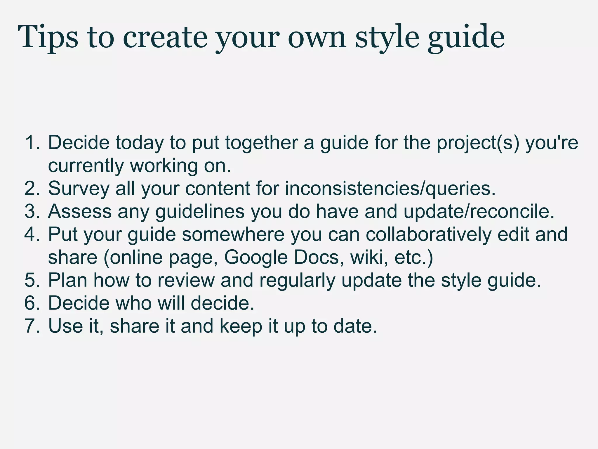 Tips to create your own style guide


1. Decide today to put together a guide for the project(s) you're
   currently working on.
2. Survey all your content for inconsistencies/queries.
3. Assess any guidelines you do have and update/reconcile.
4. Put your guide somewhere you can collaboratively edit and
   share (online page, Google Docs, wiki, etc.)
5. Plan how to review and regularly update the style guide.
6. Decide who will decide.
7. Use it, share it and keep it up to date.
 