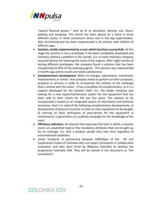 10
“special flavored grease “ with all of its attributes: density, size, flavor,
packing and wrapping. This article has been placed on a stand in three
different stores, in three convenient stores and in five big supermarkets.
Also, functioning test has been implemented in 25 schools, with children of
different ages.
 Solution, totally implemented by a user which functions successfully. At this
stage the solution is not a prototype, it has been completely developed and
functions without a problem in the market. (i.e. A metal mechanic company
required devices for lowering the noise of the engines. After eight months of
testing different prototypes, the company found a solution that has been
incorporated to 87% of the working engines. The solution was implemented
3 months ago and its results are totally satisfactory).
 Complementary development. Refers to changes, adjustments, investment,
improvements or similar that company needs to perform on their processes,
products or services in order to incorporate the solution to the challenge
that is shared with the solver. It has a condition of complementary, as it is a
support developed for the solution itself. (i.e. The leader company was
looking for a new repair/maintenance system for the equipment that has
been sold to their clients for the last five years. The solution to be
incorporated is based on an integrated system of information and technical
assistance, that is in need of the following complementary developments: a)
development of physical structure in order to store equipment to be bought;
b) training on basic techniques of post-service for the equipment in
maintenance, c) generation of a publicity campaign for the knowledge of the
user).
 Efficiency indicators. An amount that expresses the level in which a solution
covers an unsatisfied need or the mandatory attributes that are brought up
for its coverage. (i.e. that a product sample lasts over time regardless of
environmental conditions.
 Union Temporal. A partnership between 100%Open of the UK and
Corporación Enlace of Colombia who are expert consultants in collaborative
innovation and who were hired by iNNpulsa Colombia to develop the
programme Colombia CO4. They will be named in this document as “the
consultants”.
 