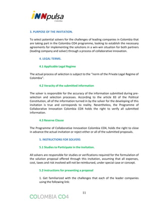 11
3. PURPOSE OF THE INVITATION.
To select potential solvers for the challenges of leading companies in Colombia that
are taking part in the Colombia CO4 programme, looking to establish the necessary
agreements for implementing the solutions in a win-win situation for both partners
(leading company and solver) through a process of collaborative innovation.
4. LEGAL TERMS.
4.1 Applicable Legal Regime
The actual process of selection is subject to the “norm of the Private Legal Regime of
Colombia”.
4.2 Veracity of the submitted information
The solver is responsible for the accuracy of the information submitted during pre-
selection and selection processes. According to the article 83 of the Political
Constitution, all of the information turned in by the solver for the developing of this
invitation is true and corresponds to reality. Nevertheless, the Programme of
Collaborative Innovation Colombia CO4 holds the right to verify all submitted
information.
4.3 Reserve Clause
The Programme of Collaborative Innovation Colombia CO4, holds the right to close
in advance the actual invitation or reject either or all of the submitted proposals.
5. INSTRUCTIONS FOR SOLVERS
5.1 Studies to Participate in the invitation.
All solvers are responsible for studies or verifications required for the formulation of
the solution proposal offered through this invitation, assuming that all expenses,
cost, taxes and risk involved will not be reimbursed, under special case or concept.
5.2 instructions for presenting a proposal
1. Get familiarized with the challenges that each of the leader companies
using the following link:
 