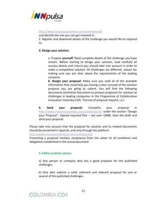12
http://www.innpulsacolombia.com/colombiaco4/
and identify the one you can get involved in.
2. Register and download details of the challenge you would like to respond
to.
3. Design your solution:
a. Prepare yourself: Read complete details of the challenge you have
chosen. Before starting to design your solution, read carefully all
success details and criteria you should take into account in order to
make a competitive solution. All challenges are different, reason for
making sure you are clear about the requirements of the leading
company.
b. Design your proposal: Make sure you read all of the available
information that could help you having a clear concept of the solution
proposal you are going to submit. You will find the following
documents (Invitation Document to present proposals for solution to
challenges in leading companies in the Programme of Collaborative
Innovation Colombia CO4, “Format of proposal request, i.e.)
4. Send your proposal: Complete your proposal in
http://www.innpulsacolombia.com/colombiaco4/ under the section “Design
your Proposal”. Upload required files – not over 10MB. Save the draft and
send your proposal.
Please take into account that the proposal for solution and its related documents
should be presented in Spanish, and only through the platform.
http://www.innpulsacolombia.com/colombiaco4/
Presenting a proposal involves acceptance from the solver to all conditions and
obligations established in the actual document.
5.3 Who could be solvers
a) Any person or company who has a good proposal for the published
challenges.
b) One who submits a solid, coherent and relevant proposal for one or
several of the published challenges.
 