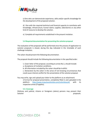 13
c) One who can demonstrate experience, skills and/or specific knowledge for
the development of the proposed solution.
d) One with the required technical and financial capacity to contribute with
knowledge, infrastructure, human talent, supplies, laboratories or any other
kind of resource to develop the solution.
e) Complete all requirements established in the present invitation.
5.4 Required documentation for presenting the solution proposal
The evaluation of the proposals will be performed once the process of application to
solution proposals is closed, during the day indicated in the timetable of each
challenge invitation.
The solver should present the following documentation.
The proposal should include the following documentation in the specified order:
1. Cover letter of the proposal, according to annex No.1, should include:
a. Acceptance of invitation conditions.
b. All information included by the solver should be truthful.
c. Declaration by the solver in the sense of not knowing circumstances that
could cause interest conflict for the presentation of the solution proposal.
You may write, sign and upload your letter to the platform as an attachment.
2.Format for proposal presentation, completely filled in and uploaded in the
platform http://www.innpulsacolombia.com/colombiaco4/ with its
respective annex (if applies).
5.5. Coverage
Ordinary and judicial, citizens or foreigners (aliens) persons may present their
Solution proposals.
 