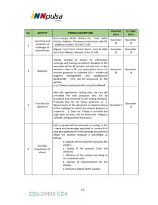15
No. ACTIVITY PROCESS DESCRIPTION
STARTING
DATE
CLOSING
DATE
3
Launching and
exhibition of
challenges at
national level
Bucaramanga: Hotel: Holiday Inn. Suite: Salón
Platino. Address: Transversal oriental con calle 93.
Telephone number: (57) 691 73 00
November
12
November
12
Bogotá: Hotel Dann Carlton Norte: Suite La Belle
Vue Total. Address: Avenida 15 No. 112-09.
November
13
November
13
4 Webinars
Activity directed to solvers for information
exchange and training via internet. Duration of the
workshop will be 40 minutes and will focus in key
elements: How to fill out presentation forms for
solution proposals in Colombia CO4 – Intellectual
property management and collaborative
agreements – Time will be announced on the
website.
http://www.innpulsacolombia.com/colombiaco4
November
18
November
19
5
First filter for
applicants
After the applications closing date, the jury will
pre-select the best proposals who will be
prompted and contacted to the leading company.
Proposals that do not follow guidelines as: a.
Requirements of the document in characterization
of the challenge for which the solution proposal is
presented. b. Does not follow or complete the
application formats; will be eliminated. iNNpulsa
Colombia will guarantee the process.
December 7
December
15
6
2nd Filter
Preselection of
solvers
Each proposal will be evaluated according to the
criteria and percentages explained in numeral 8 of
each characterization of the challenge document to
which the solution proposal is presented, as
follows:
a. Capacity of the presenter to provide the
solution.
b. Quality of the proposal (clear and
cohesive)
c. Efficiency of the solution according to
the unsatisfied need
d. Easiness of implementation for the
solution.
e. Innovative degree of the solution.
 