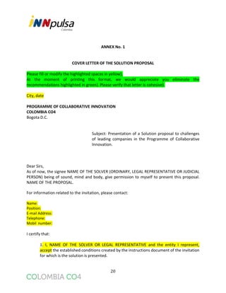 20
ANNEX No. 1
COVER LETTER OF THE SOLUTION PROPOSAL
Please fill or modify the highlighted spaces in yellow).
At the moment of printing this format, we would appreciate you eliminate the
recommendations highlighted in green). Please verify that letter is cohesive).
City, date
PROGRAMME OF COLLABORATIVE INNOVATION
COLOMBIA CO4
Bogota D.C.
Subject: Presentation of a Solution proposal to challenges
of leading companies in the Programme of Collaborative
Innovation.
Dear Sirs,
As of now, the signee NAME OF THE SOLVER (ORDINARY, LEGAL REPRESENTATIVE OR JUDICIAL
PERSON) being of sound, mind and body, give permission to myself to present this proposal.
NAME OF THE PROPOSAL.
For information related to the invitation, please contact:
Name:
Position:
E-mail Address:
Telephone:
Mobil number:
I certify that:
1. I, NAME OF THE SOLVER OR LEGAL REPRESENTATIVE and the entity I represent,
accept the established conditions created by the instructions document of the invitation
for which is the solution is presented.
 