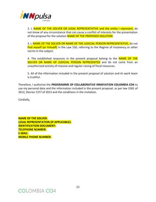 21
2. I, NAME OF THE SOLVER OR LEGAL REPRESENTATIVE and the entity I represent, do
not know of any circumstance that can cause a conflict of interests for the presentation
of the proposal for the solution NAME OF THE PROPOSED SOLUTION
3. I, NAME OF THE SOLVER OR NAME OF THE JUDICIAL PERSON REPRESENTATIVE, do not
find myself (or himself) in the Law 550, referring to the Regime of Insolvency or other
norms in the subject.
4. The established resources in the present proposal belong to the NAME OF THE
SOLVER OR NAME OF JUDICIAL PERSON REPRESENTED and do not come from an
unauthorized activity of massive and regular raising of fiscal resources.
5. All of the information included in the present proposal of solution and its work team
is truthful.
Therefore, I authorize the PROGRAMME OF COLLABORATIVE INNOVATION COLOMBIA CO4 to
use my personal data and the information included in the present proposal, as per law 1581 of
2012, Decree 1377 of 2013 and the conditions in the invitation.
Cordially,
NAME OF THE SOLVER:
LEGAL REPRESENTATION (IF APPLICABLE):
IDENTIFICATION DOCUMENT:
TELEPHONE NUMBER:
E-MAIL:
MOBILE PHONE NUMBER:
 