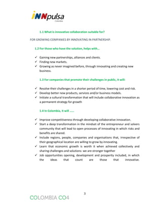 3
1.1 What is innovative collaboration suitable for?
FOR GROWING COMPANIES BY INNOVATING IN PARTNERSHIP.
1.2 For those who have the solution, helps with…
 Gaining new partnerships, alliances and clients.
 Finding new markets.
 Growing as never imagined before, through innovating and creating new
business.
1.3 For companies that promote their challenges in public, it will:
 Resolve their challenges in a shorter period of time, lowering cost and risk.
 Develop better new products, services and/or business models.
 Initiate a cultural transformation that will include collaborative innovation as
a permanent strategy for growth
1.4 In Colombia, it will ……
 Improve competitiveness through developing collaborative innovation.
 Start a deep transformation in the mindset of the entrepreneur and solvers
community that will lead to open processes of innovating in which risks and
benefits are shared.
 Include regions, people, companies and organisations that, irrespective of
their geographical location are willing to grow by innovating.
 Learn that economic growth is worth it when achieved collectively and
sharing challenges and solutions: we are stronger together
 Job opportunities opening, development and prosperity included, in which
the ideas that count are those that innovative.
 