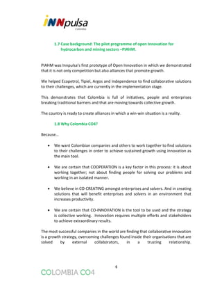 4
1.7 Case background: The pilot programme of open Innovation for
hydrocarbon and mining sectors –PIAHM.
PIAHM was Innpulsa’s first prototype of Open Innovation in which we demonstrated
that it is not only competition but also alliances that promote growth.
We helped Ecopetrol, Tipiel, Argos and Independence to find collaborative solutions
to their challenges, which are currently in the implementation stage.
This demonstrates that Colombia is full of initiatives, people and enterprises
breaking traditional barriers and that are moving towards collective growth.
The country is ready to create alliances in which a win-win situation is a reality.
1.8 Why Colombia CO4?
Because…
 We want Colombian companies and others to work together to find solutions
to their challenges in order to achieve sustained growth using innovation as
the main tool.
 We are certain that COOPERATION is a key factor in this process: it is about
working together; not about finding people for solving our problems and
working in an isolated manner.
 We believe in CO-CREATING amongst enterprises and solvers. And in creating
solutions that will benefit enterprises and solvers in an environment that
increases productivity.
 We are certain that CO-INNOVATION is the tool to be used and the strategy
is collective working. Innovation requires multiple efforts and stakeholders
to achieve extraordinary results.
The most successful companies in the world are finding that collaborative innovation
is a growth strategy, overcoming challenges found inside their organisations that are
solved by external collaborators, in a trusting relationship.
 