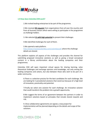 5
1.9 How does Colombia CO4 work?
1.We invited leading enterprises to be part of the programme.
2.We received 83 requests from organisations from all over the country and
from all business sectors which were willing to participate in the programme
as challenge holders.
3. We selected 11 with high potential to present their challenges
4.We identified challenges for each of them.
5.We opened a web platform.
http://www.innpulsacolombia.com/colombiaco4/ where the challenge
details are shared.
This platform explains all aspects of the challenges and provides the channel for
submitting proposed innovative solutions as well as giving a broad conceptual
content in a library aninformation about the leading companies and their
programmes.
Colombia CO4 will open important virtual spaces for sharing learning, solve
theoretical challenges and exchange opinions and knowledge, not only among the
leading companies and solvers, but also between those who wish to be part of a
wider community.
6.There is a selection process for the best candidates for each challenge. We
are looking for 3 preselected solutions that stand out because of a high level
of innovation, practicality and potential.
7.Finally we select one solution for each challenge. An innovative solution
that could transform the problem into a growth opportunity.
8.We suggest the terms of an agreement between the partners in order to
implement solutions based on principles that include shared rewards and
risk.
9. Once collaborative agreements are signed, a new project for
implementation will be planned depending on the details and scope of the
solutions.
 