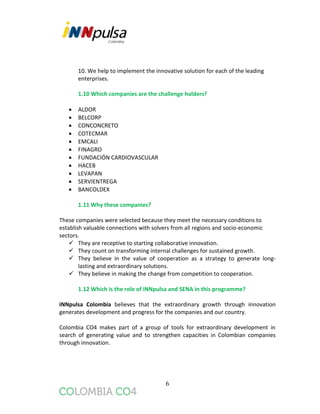 6
10. We help to implement the innovative solution for each of the leading
enterprises.
1.10 Which companies are the challenge holders?
 ALDOR
 BELCORP
 CONCONCRETO
 COTECMAR
 EMCALI
 FINAGRO
 FUNDACIÓN CARDIOVASCULAR
 HACEB
 LEVAPAN
 SERVIENTREGA
 BANCOLDEX
1.11 Why these companies?
These companies were selected because they meet the necessary conditions to
establish valuable connections with solvers from all regions and socio-economic
sectors.
 They are receptive to starting collaborative innovation.
 They count on transforming internal challenges for sustained growth.
 They believe in the value of cooperation as a strategy to generate long-
lasting and extraordinary solutions.
 They believe in making the change from competition to cooperation.
1.12 Which is the role of iNNpulsa and SENA in this programme?
iNNpulsa Colombia believes that the extraordinary growth through innovation
generates development and progress for the companies and our country.
Colombia CO4 makes part of a group of tools for extraordinary development in
search of generating value and to strengthen capacities in Colombian companies
through innovation.
 