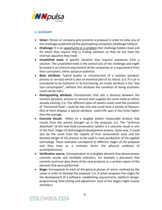 8
2. GLOSSARY
 Solver: Person or company who presents a proposal in order to solve any of
the challenges published by the participating companies (challenge holders).
 Challenge: It is an opportunity or a problem that challenge holders have and
for which they require help in finding solutions as they do not have the
internal capacities they need.
 Unsatisfied need. A specific situation that requires assistance from a
solution. The unsatisfied need is the central axis of the challenge and might
be based in an internal requirement of the companies or a requirement from
their consumers, either actual or potential.
 Basic attribute: Typical quality or characteristic of a solution (product,
process or service) which is also an essential part of its nature. (i.e. If a car is
considered to be economic in its functioning, an innate attribute is the “low
fuel consumption”, without this attribute the condition of being economic
could not be met.)
 Distinguishing attribute: Characteristic that sets a distance between the
solution (product, process or service) that supplies the same need as others
already existing. (i.e. Five different types of sweets could meet the condition
of “functional food”, could be low cost and could have a variety of flavours.
One of them displays a special attribute: useful life span is five times higher
than the average.
 Concrete Result: Refers to a tangible and/or measurable product that
results from the actions brought up in the proposal. (i.e. The “technical
datasheet” of the new food conservation system is a concrete result in one
of the final stages of technological development process. Same way, it could
also be the result from the reports of fruit conservation tests and the
detailed design of the process to be used in mass production of the applied
technology. These examples correspond to different stages of the proposal
and they have as a common factor the physical evidence of
accomplishment).
 Verification source. Correspondent to a tangible element that demonstrates
concrete results and verifiable indicators. For example a document that
contents technical data sheet of the new products or a written report of the
lab tests that were performed.
 Stage: Corresponds to each of the general phases of action outlined by the
solver in order to develop the proposal. (i.e. A solver proposes five stages for
the development of a software: establishing requirements, platform design,
programming, field testing and adjustment. Each of the stages might involve
activities.)
 