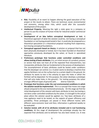 9
 Risk. Possibility of an event to happen altering the good execution of the
project or the results to obtain. There are technical, social, environmental
and economic, among other risks, which could alter the successful
development of the project.
 Intellectual Property. Meaning the right a state gives to a company or
person to use the creation of human minds for industrial and/or commercial
purposes.
 Development of an idea before conceptual development or test. A
theoretical approach of what the solution could be, not having a conceptual
foundation or not having proved tested in fact. It could also be proposed as a
theoretical speculation or a theoretical proposal resulting from experience,
but missing conceptual foundations.
 Conceptual approach based on theory. A solution or proposal that has not
been physically developed or tested, but it has been founded on theoretical
approaches previously developed by the solver, or found in specialized
literature.
 Preliminary prototype that functions under controlled conditions and
allows testing of basic attributes. It is, an initial version of a product, process
or service that does not have all of the expected final characteristics, but
incorporates attributes that are fundamental to the process of development.
The accomplishment of basic attributes could be tested under conditions
that the developer can control. (i.e. A solver wants to develop a machine that
applies fertilizers not on the surface but to a certain depth in the ground. An
attribute he wants to test is the velocity to open the holes in which the
fertilizer will be deposited. For this purpose, the solver develops a prototype
that will only make holes in the ground.) For testing purposes the solver
arranges different types of grounds with diverse materials.
 Prototype that functions under the real environmental conditions in which
the solution would be implemented. This is a concept that moves one stage
ahead compared to the one mentioned previously. On this stage we find the
initial development of the solution with basic attributes to test, but testing is
not done under controlled conditions by the solver, it is brought to the actual
place where the solution would be applied. (i.e. Two basic attributes of a
new appliance need to be tested, on the aspects of power efficiency and
portability. Three prototypes are placed in three different homes with
different socio-economic level and then, information is gathered weekly to
be evaluated.
 Solution tested, with all of its attributes included and in real functioning
conditions. At this stage of development the prototype already has the
expected final attributes and its behavior has also been tested. (i.e. A new
 