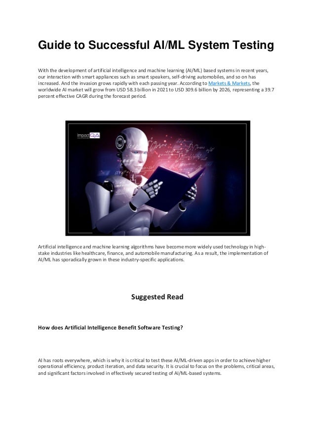 Guide to Successful AI/ML System Testing
With the development of artificial intelligence and machine learning (AI/ML) based systems in recent years,
our interaction with smart appliances such as smart speakers, self-driving automobiles, and so on has
increased. And the invasion grows rapidly with each passing year. According to Markets & Markets, the
worldwide AI market will grow from USD 58.3 billion in 2021 to USD 309.6 billion by 2026, representing a 39.7
percent effective CAGR during the forecast period.
Artificial intelligence and machine learning algorithms have become more widely used technology in high-
stake industries like healthcare, finance, and automobile manufacturing. As a result, the implementation of
AI/ML has sporadically grown in these industry-specific applications.
Suggested Read
How does Artificial Intelligence Benefit Software Testing?
AI has roots everywhere, which is why it is critical to test these AI/ML-driven apps in order to achieve higher
operational efficiency, product iteration, and data security. It is crucial to focus on the problems, critical areas,
and significant factors involved in effectively secured testing of AI/ML-based systems.
 