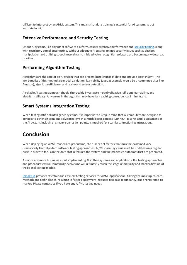 difficult to interpret by an AI/ML system. This means that data training is essential for AI systems to get
accurate input.
Extensive Performance and Security Testing
QA for AI systems, like any other software platform, causes extensive performance and security testing, along
with regulatory compliance testing. Without adequate AI testing, unique security issues such as chatbot
manipulation and utilizing speech recordings to mislead voice recognition software are becoming a widespread
practice.
Performing Algorithm Testing
Algorithms are the core of an AI system that can process huge chunks of data and provide great insight. The
key benefits of this method are model validation, learnability (a great example would be e-commerce sites like
Amazon), algorithm efficiency, and real-world sensor detection.
A reliable AI testing approach should thoroughly investigate model validation, efficient learnability, and
algorithm efficacy. Any errors in the algorithm may have far-reaching consequences in the future.
Smart Systems Integration Testing
When testing artificial intelligence systems, it is important to keep in mind that AI computers are designed to
connect to other systems and solve problems in a much bigger context. During AI testing, a full assessment of
the AI system, including its many connection points, is required for seamless, functioning integrations.
Conclusion
When deploying an AI/ML model into production, the number of factors that must be examined vary
dramatically from standard software testing approaches. AI/ML-based systems must be updated on a regular
basis in order to focus on the data that is fed into the system and the predictive outcomes that are generated.
As more and more businesses start implementing AI in their systems and applications, the testing approaches
and procedures will automatically evolve and will ultimately reach the stage of maturity and standardization of
traditional testing models.
ImpactQA provides effective and efficient testing services for AI/ML applications utilizing the most up-to-date
methods and technologies, resulting in faster deployment, reduced test case redundancy, and shorter time-to-
market. Please contact us if you have any AI/ML testing needs.
 