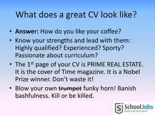 What does a great CV look like?
• Answer: How do you like your coffee?
• Know your strengths and lead with them:
  Highly qualified? Experienced? Sporty?
  Passionate about curriculum?
• The 1st page of your CV is PRIME REAL ESTATE.
  It is the cover of Time magazine. It is a Nobel
  Prize winner. Don’t waste it!
• Blow your own trumpet funky horn! Banish
  bashfulness. Kill or be killed.
 