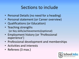 Sections to include
•   Personal Details (no need for a heading)
•   Personal statement (or Career overview)
•   Qualifications (or Education)
•   Teaching strengths
    (or Key skills/achievements)(optional)
• Employment history (or ‘Professional
  experience’)
• Professional development and memberships
• Activities and interests
• Referees (3 max.)
 
