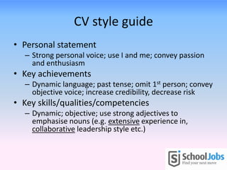 CV style guide
• Personal statement
  – Strong personal voice; use I and me; convey passion
    and enthusiasm
• Key achievements
  – Dynamic language; past tense; omit 1st person; convey
    objective voice; increase credibility, decrease risk
• Key skills/qualities/competencies
  – Dynamic; objective; use strong adjectives to
    emphasise nouns (e.g. extensive experience in,
    collaborative leadership style etc.)
 