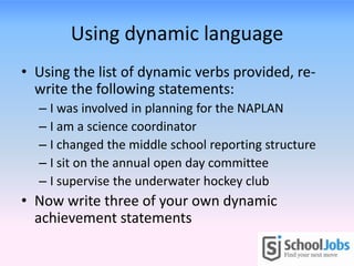 Using dynamic language
• Using the list of dynamic verbs provided, re-
  write the following statements:
  – I was involved in planning for the NAPLAN
  – I am a science coordinator
  – I changed the middle school reporting structure
  – I sit on the annual open day committee
  – I supervise the underwater hockey club
• Now write three of your own dynamic
  achievement statements
 