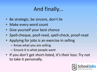 And finally...
•   Be strategic, be sincere, don’t lie
•   Make every word count
•   Give yourself your best chance
•   Spell-cheque, poof-reed, spell-check, proof-read
•   Applying for jobs is an exercise in selling
    – Know what you are selling
    – Ensure it is what people want
• If you don’t get short-listed, it’s their loss: Try not
  to take it personally.
 