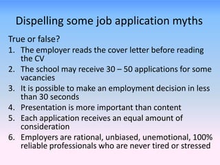 Dispelling some job application myths
True or false?
1. The employer reads the cover letter before reading
   the CV
2. The school may receive 30 – 50 applications for some
   vacancies
3. It is possible to make an employment decision in less
   than 30 seconds
4. Presentation is more important than content
5. Each application receives an equal amount of
   consideration
6. Employers are rational, unbiased, unemotional, 100%
   reliable professionals who are never tired or stressed
 