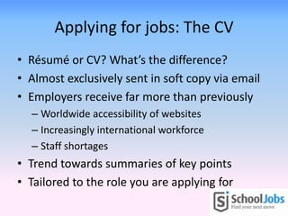 Applying for jobs: The CV
• Résumé or CV? What’s the difference?
• Almost exclusively sent in soft copy via email
• Employers receive far more than previously
  – Worldwide accessibility of websites
  – Increasingly international workforce
  – Staff shortages
• Trend towards summaries of key points
• Tailored to the role you are applying for
 