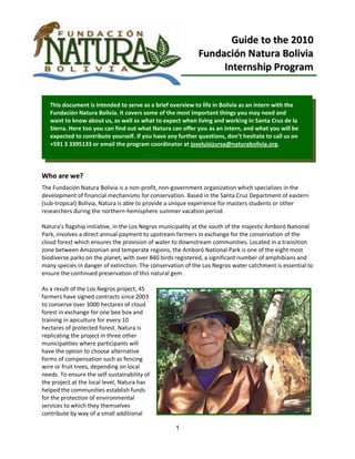 Guide to the 2010
                                                            Fundación Natura Bolivia
                                                                 Internship Program


   This document is intended to serve as a brief overview to life in Bolivia as an intern with the
   Fundación Natura Bolivia. It covers some of the most important things you may need and
   want to know about us, as well as what to expect when living and working in Santa Cruz de la
   Sierra. Here too you can find out what Natura can offer you as an intern, and what you will be
   expected to contribute yourself. If you have any further questions, don’t hesitate to call us on
   +591 3 3395133 or email the program coordinator at joseluisizursa@naturabolivia.org.




Who are we?
The Fundación Natura Bolivia is a non-profit, non-government organization which specializes in the
development of financial mechanisms for conservation. Based in the Santa Cruz Department of eastern
(sub-tropical) Bolivia, Natura is able to provide a unique experience for masters students or other
researchers during the northern-hemisphere summer vacation period.

Natura’s flagship initiative, in the Los Negros municipality at the south of the majestic Amboró National
Park, involves a direct annual payment to upstream farmers in exchange for the conservation of the
cloud forest which ensures the provision of water to downstream communities. Located in a transition
zone between Amazonian and temperate regions, the Amboró National Park is one of the eight most
biodiverse parks on the planet, with over 840 birds registered, a significant number of amphibians and
many species in danger of extinction. The conservation of the Los Negros water catchment is essential to
ensure the continued preservation of this natural gem.

As a result of the Los Negros project, 45
farmers have signed contracts since 2003
to conserve over 3000 hectares of cloud
forest in exchange for one bee box and
training in apiculture for every 10
hectares of protected forest. Natura is
replicating the project in three other
municipalities where participants will
have the option to choose alternative
forms of compensation such as fencing
wire or fruit trees, depending on local
needs. To ensure the self-sustainability of
the project at the local level, Natura has
helped the communities establish funds
for the protection of environmental
services to which they themselves
contribute by way of a small additional

                                                   1
 