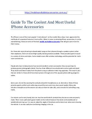 http://mobileandtabletaccessories.com.au/
Guide To The Coolest And Most Useful
IPhone Accessories
The iPhone is one of the most popular "smart phones" on the market these days. Users appreciate the
multitude of convenient features it has to offer. When it comes to selecting iPhone accessories, it can be
overwhelming; these are some of the best mobile and tablet accessories that will give users more for
their money.
For those who enjoy listening to downloaded songs on their phones through a speaker system rather
than earphones, there are several high-quality docking stations available. These provide superior sound
in a variety of colors and styles. Some models even offer wireless technology and the potential for multi-
room connections.
People who love to take pictures have several excellent camera accessories they can purchase to
produce greater photographic detail. One has three different lens attachments and an optional tripod.
They attach and detach easily from the phone using an adhesive metal ring apparatus. The result is pics
that are similar to those which have been process through one of the popular photo editing programs
online.
Some users do not like wearing the earbuds and prefer headphones as an alternative. Most of these
provide superb comfort and cushioning around the ears and crisp, clear sound quality. Many also
include a microphone so the wearer can also use them to take calls, and a remote for controlling song
tracks.
Car mounts can be very handy, but one must be careful which product they choose as some are poorly
made. There is one particularly good model on the market however that sticks to the dashboard or
windshield and stays up. It is easy to adjust the angle of the phone and to take it out when one is leaving
the vehicle. It can also easily be used during charging in the car.
 