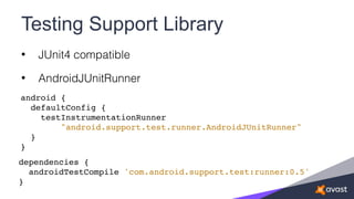 Testing Support Library
• JUnit4 compatible
• AndroidJUnitRunner
android {
defaultConfig {
testInstrumentationRunner
"android.support.test.runner.AndroidJUnitRunner"
}
}
dependencies {
androidTestCompile 'com.android.support.test:runner:0.5'
}
 
