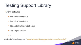 Testing Support Library
• JUnit test rules
• AndroidTestRule
• ServiceTestRule
• DisableOnAndroidDebug
• LogLogcatRule
• …
androidTestCompile 'com.android.support.test:rules:0.5'
 
