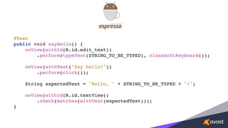 @Test
public void sayHello() {
onView(withId(R.id.edit_text))
.perform(typeText(STRING_TO_BE_TYPED), closeSoftKeyboard());
onView(withText("Say hello!"))
.perform(click());
String expectedText = "Hello, " + STRING_TO_BE_TYPED + "!";
onView(withId(R.id.textView))
.check(matches(withText(expectedText)));
}
 