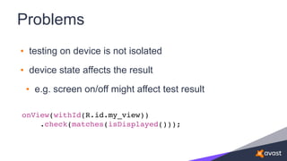 Problems
• testing on device is not isolated
• device state affects the result
• e.g. screen on/off might affect test result
onView(withId(R.id.my_view))
.check(matches(isDisplayed()));
 